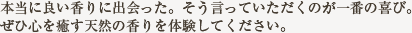 本当に良い香りに出会った。そう言っていただくのが一番の喜び。 ぜひ心を癒す天然の香りは体験してください。