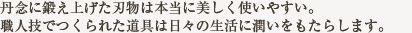 丹念に鍛え上げた刃物は本当に美しく使いやすい。 職人の技の光る道具は日々の生活に潤いをもたらします。