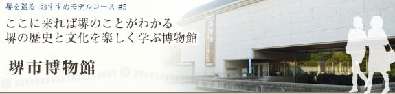 堺を巡る おすすめモデルコース＃6 ここに来れば堺のことがわかる 堺の歴史と文化を楽しく学ぶ博物館 堺市博物館