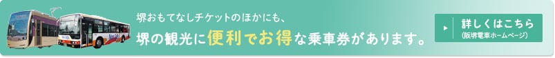 堺おもてなしチケットのほかにも、堺の観光に便利でお得な乗車券があります。詳しくはこちら（阪堺電車ホームページ）